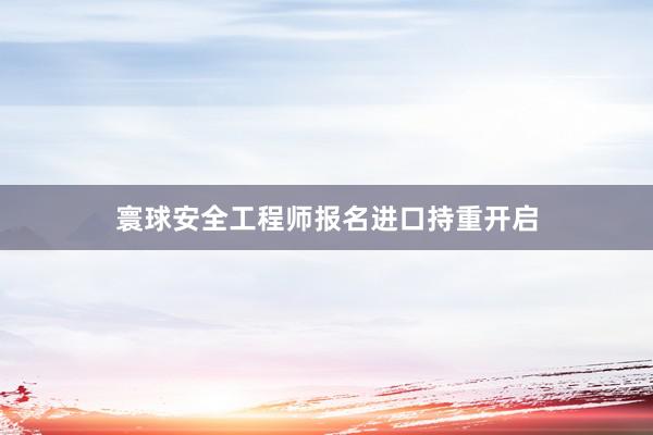 寰球安全工程师报名进口持重开启